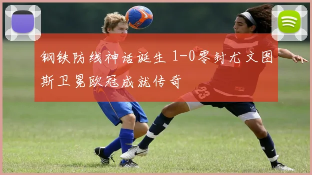 钢铁防线神话诞生 1-0零封尤文图斯卫冕欧冠成就传奇