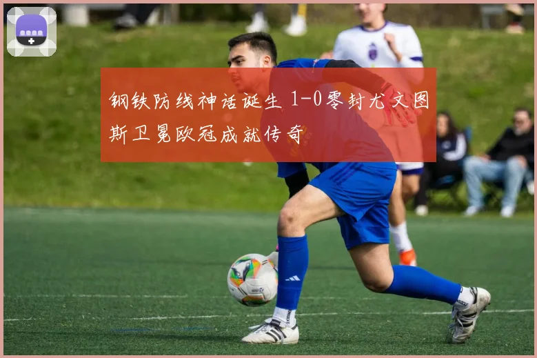 钢铁防线神话诞生 1-0零封尤文图斯卫冕欧冠成就传奇