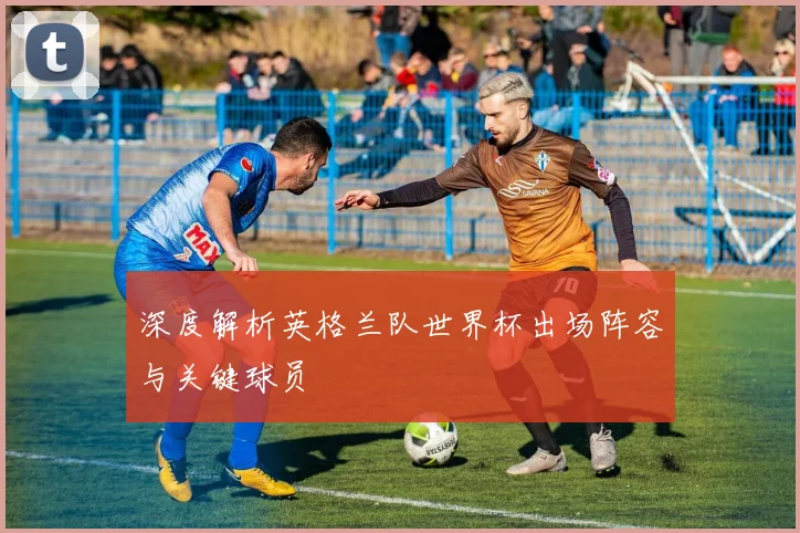 深度解析英格兰队世界杯出场阵容与关键球员